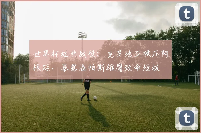 世界杯经典战役:克罗地亚碾压阿根廷,暴露潘帕斯雄鹰致命短板