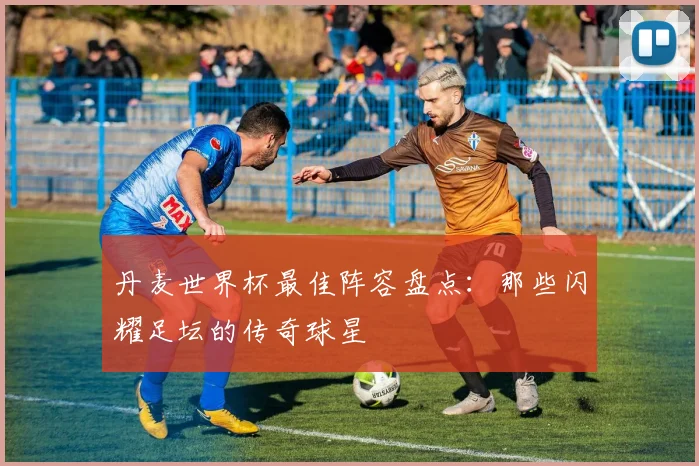 丹麦世界杯最佳阵容盘点:那些闪耀足坛的传奇球星