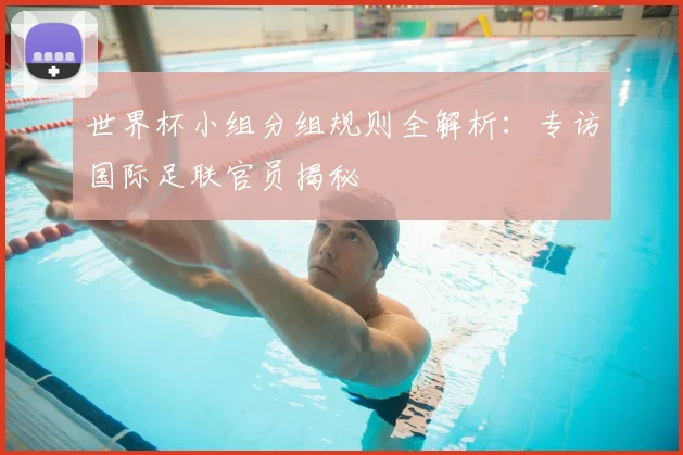 世界杯小组分组规则全解析：专访国际足联官员揭秘