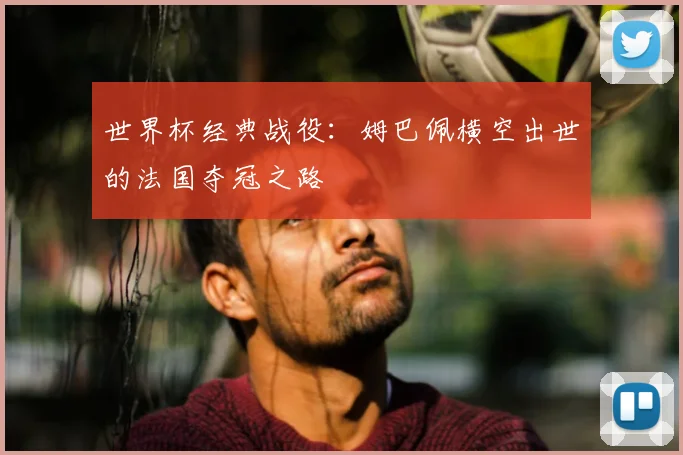 世界杯经典战役:姆巴佩横空出世的法国夺冠之路