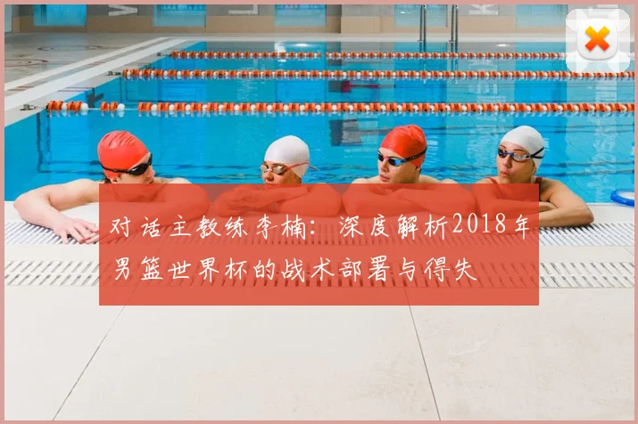 对话主教练李楠:深度解析2018年男篮世界杯的战术部署与得失