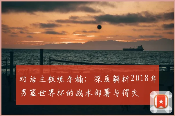对话主教练李楠:深度解析2018年男篮世界杯的战术部署与得失