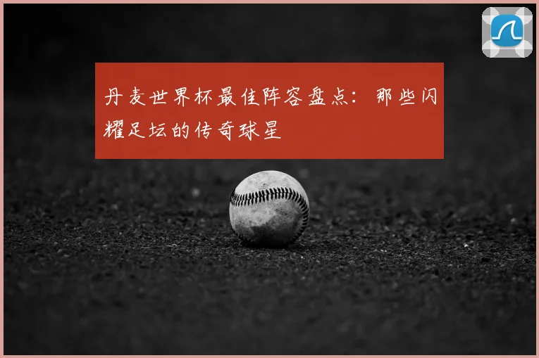 丹麦世界杯最佳阵容盘点:那些闪耀足坛的传奇球星