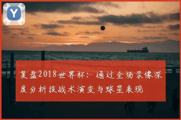 复盘2018世界杯：通过全场录像深度分析技战术演变与球星表现