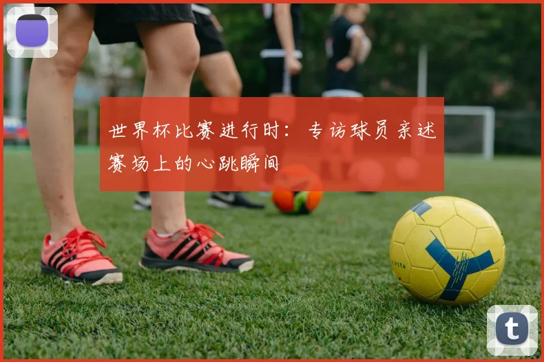 世界杯比赛进行时：专访球员亲述赛场上的心跳瞬间