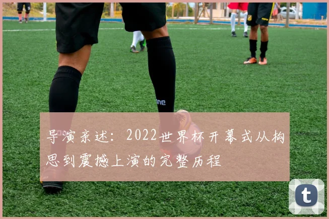 导演亲述：2022世界杯开幕式从构思到震撼上演的完整历程