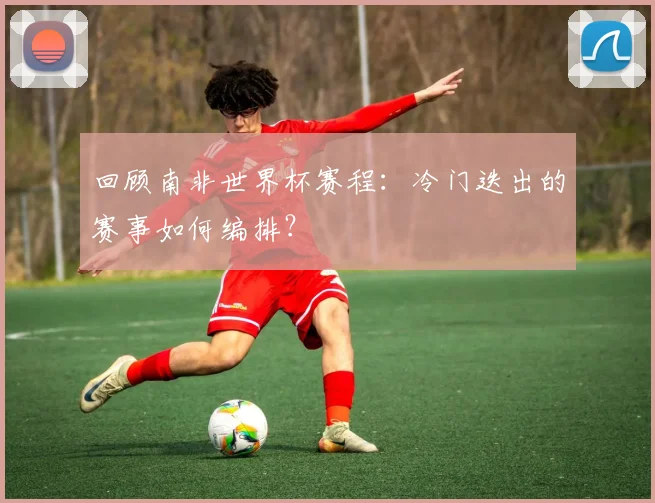 回顾南非世界杯赛程：冷门迭出的赛事如何编排？