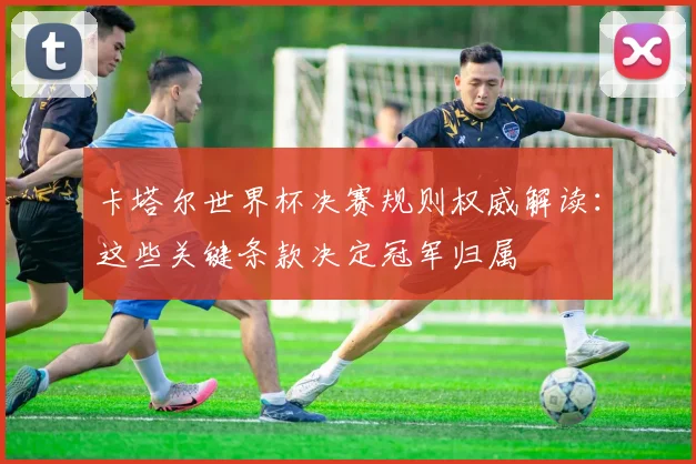 卡塔尔世界杯决赛规则权威解读：这些关键条款决定冠军归属